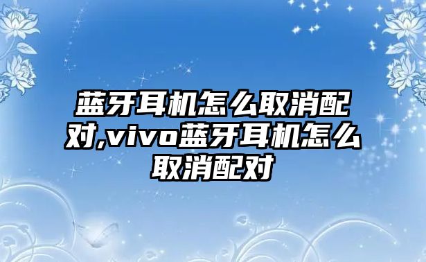 藍(lán)牙耳機(jī)怎么取消配對,vivo藍(lán)牙耳機(jī)怎么取消配對