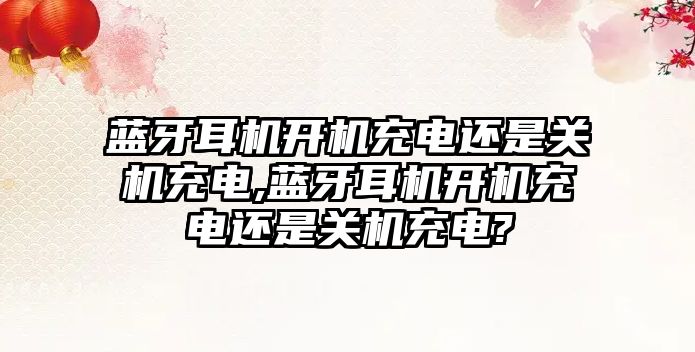 藍牙耳機開機充電還是關機充電,藍牙耳機開機充電還是關機充電?