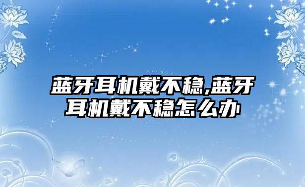 藍牙耳機戴不穩,藍牙耳機戴不穩怎么辦