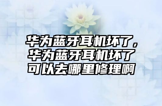 華為藍牙耳機壞了,華為藍牙耳機壞了可以去哪里修理啊