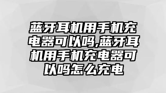 藍牙耳機用手機充電器可以嗎,藍牙耳機用手機充電器可以嗎怎么充電