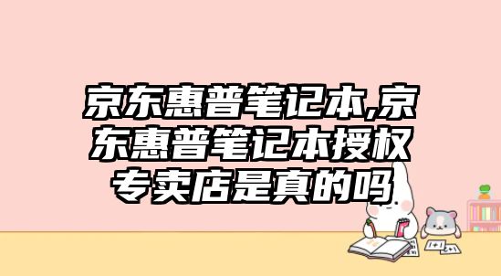 京東惠普筆記本,京東惠普筆記本授權專賣店是真的嗎