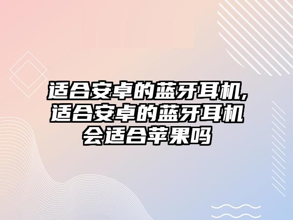 適合安卓的藍(lán)牙耳機,適合安卓的藍(lán)牙耳機會適合蘋果嗎